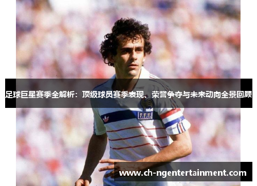 足球巨星赛季全解析：顶级球员赛季表现、荣誉争夺与未来动向全景回顾