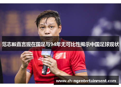 范志毅直言现在国足与94年无可比性揭示中国足球现状