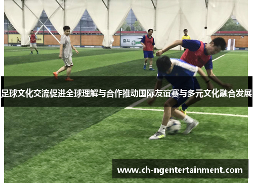 足球文化交流促进全球理解与合作推动国际友谊赛与多元文化融合发展 足球文化交流促进全球理解与合作推动国际友谊赛与多元文化融合发展