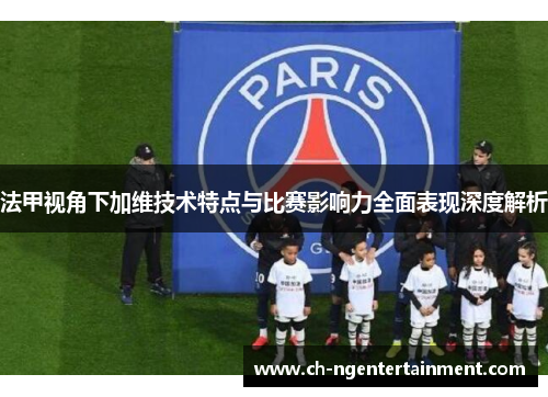 法甲视角下加维技术特点与比赛影响力全面表现深度解析