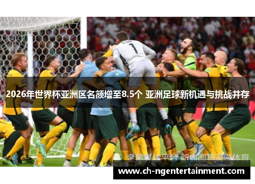 2026年世界杯亚洲区名额增至8.5个 亚洲足球新机遇与挑战并存